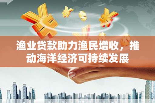 丰城渔业贷款助力渔民增收，推动海洋经济可持续发展